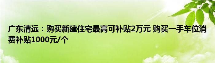 广东清远：购买新建住宅最高可补贴2万元 购买一手车位消费补贴1000元/个