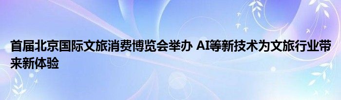 首届北京国际文旅消费博览会举办 AI等新技术为文旅行业带来新体验