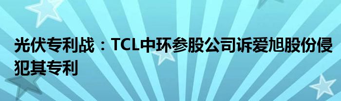 光伏专利战：TCL中环参股公司诉爱旭股份侵犯其专利