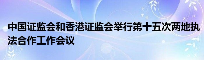 中国证监会和香港证监会举行第十五次两地执法合作工作会议