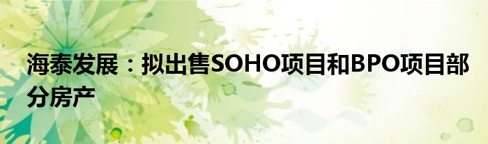 海泰发展：拟出售SOHO项目和BPO项目部分房产