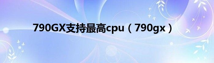 790GX支持最高cpu（790gx）