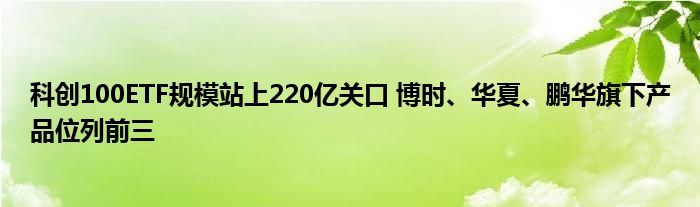 科创100ETF规模站上220亿关口 博时、华夏、鹏华旗下产品位列前三